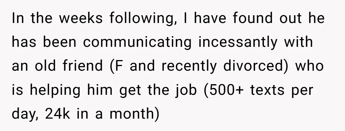 In the weeks following, I have found out he has been communicating incessantly with an old friend (F and recently divorced) who is helping him get the job (500+ texts...