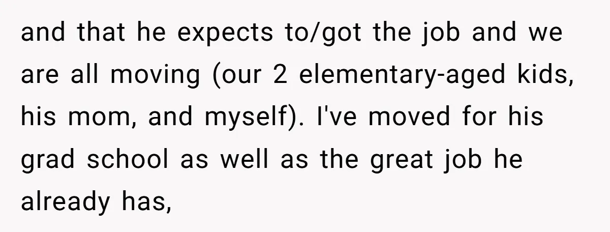 and that he expects to/got the job and we are all moving (our 2 elementary-aged kids, his mom, and myself). I've moved for his grad school as well as the...