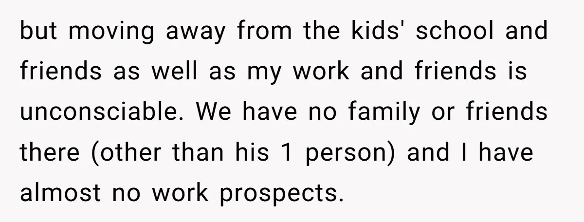 but moving away from the kids' school and friends as well as my work and friends is unconsciable. We have no family or friends there (other than his 1 person)...
