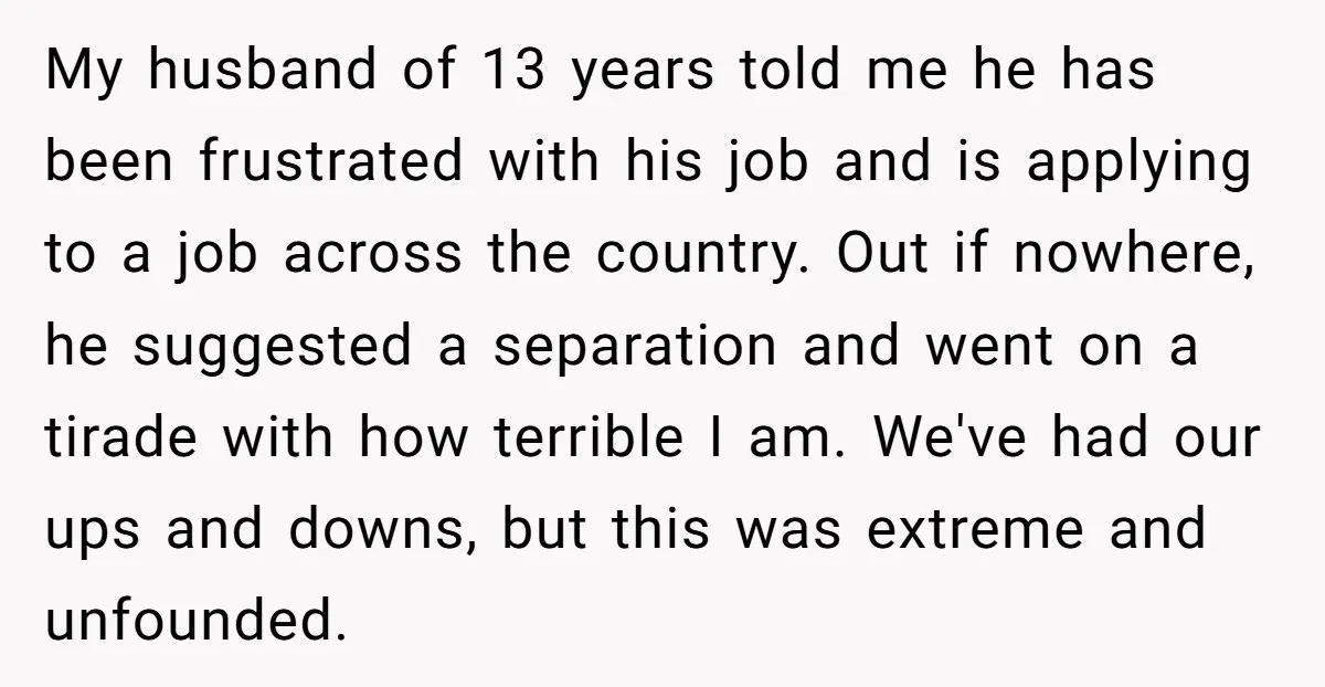 My husband of 13 years told me he has been frustrated with his job and is applying to a job across the country. Out if nowhere, he suggested a separation...