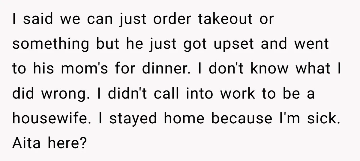I said we can just order takeout or something but he just got upset and went to his mom's for dinner. I don't know what I did wrong. I didn't...