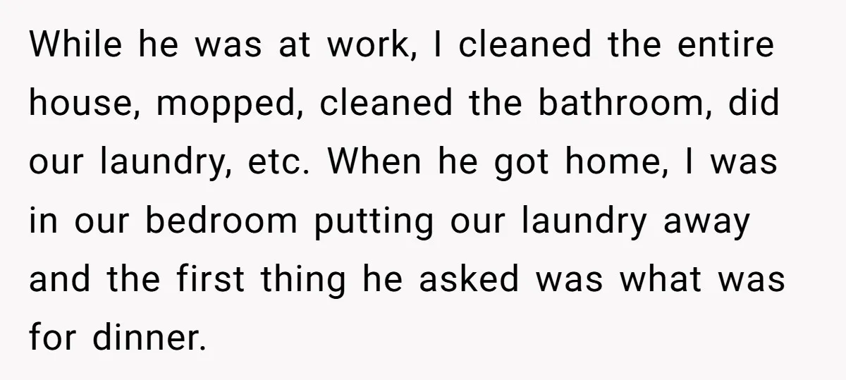 While he was at work, I cleaned the entire house, mopped, cleaned the bathroom, did our laundry, etc. When he got home, I was in our bedroom putting our laundry...