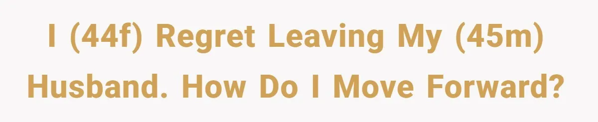 I (44F) regret leaving my (45M) husband. How do I move forward?