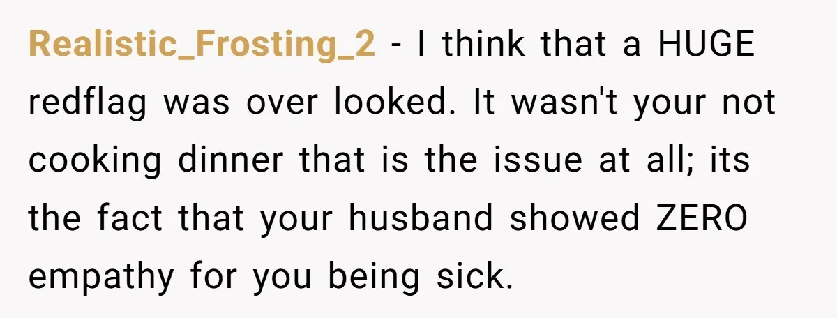 Realistic_Frosting_2 − I think that a HUGE redflag was over looked. It wasn't your not cooking dinner that is the issue at all; its the fact that your husband showed...