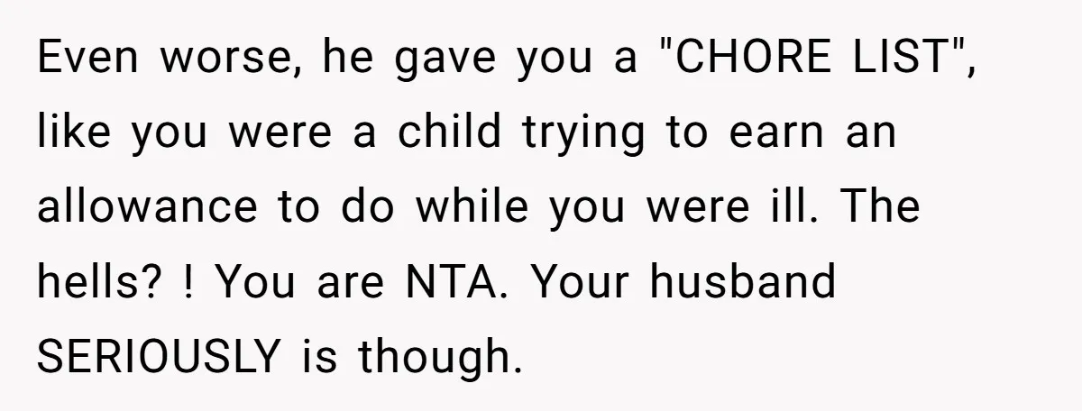 Even worse, he gave you a "CHORE LIST", like you were a child trying to earn an allowance to do while you were ill. The hells? ! You are NTA....