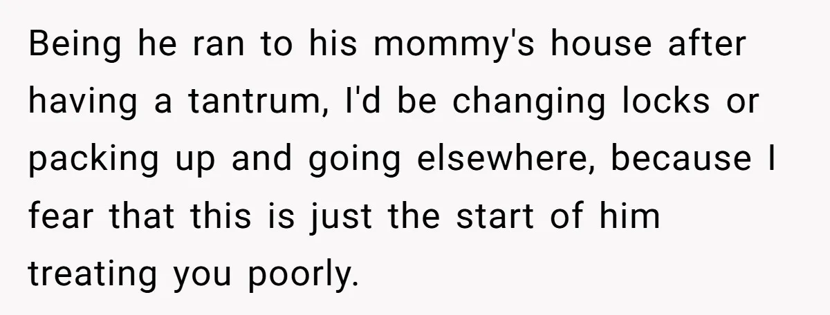Being he ran to his mommy's house after having a tantrum, I'd be changing locks or packing up and going elsewhere, because I fear that this is just the start...