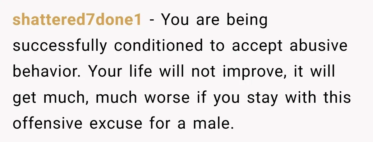 shattered7done1 − You are being successfully conditioned to accept abusive behavior. Your life will not improve, it will get much, much worse if you stay with this offensive excuse for...
