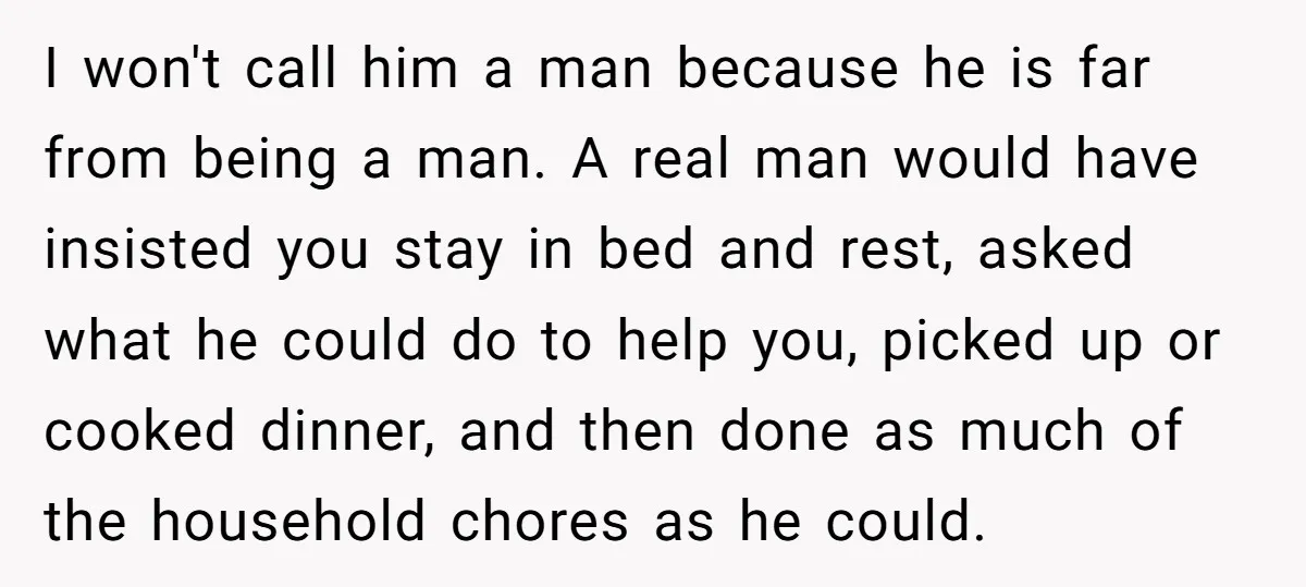 I won't call him a man because he is far from being a man. A real man would have insisted you stay in bed and rest, asked what he could...