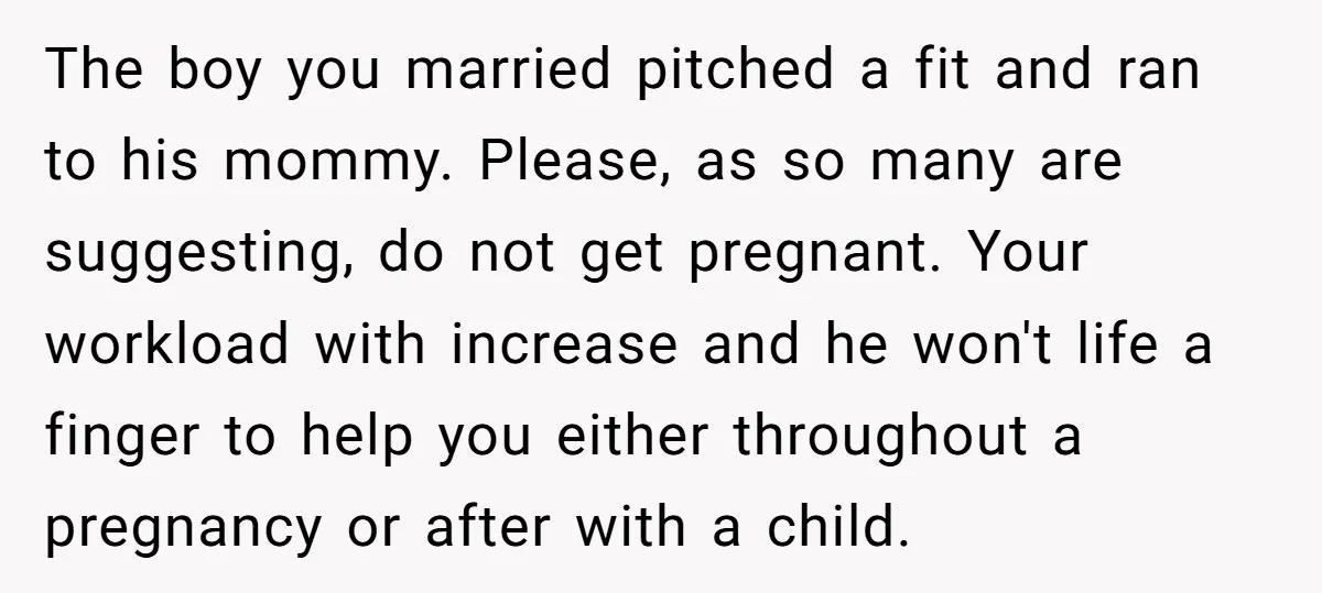 The boy you married pitched a fit and ran to his mommy. Please, as so many are suggesting, do not get pregnant. Your workload with increase and he won't life...