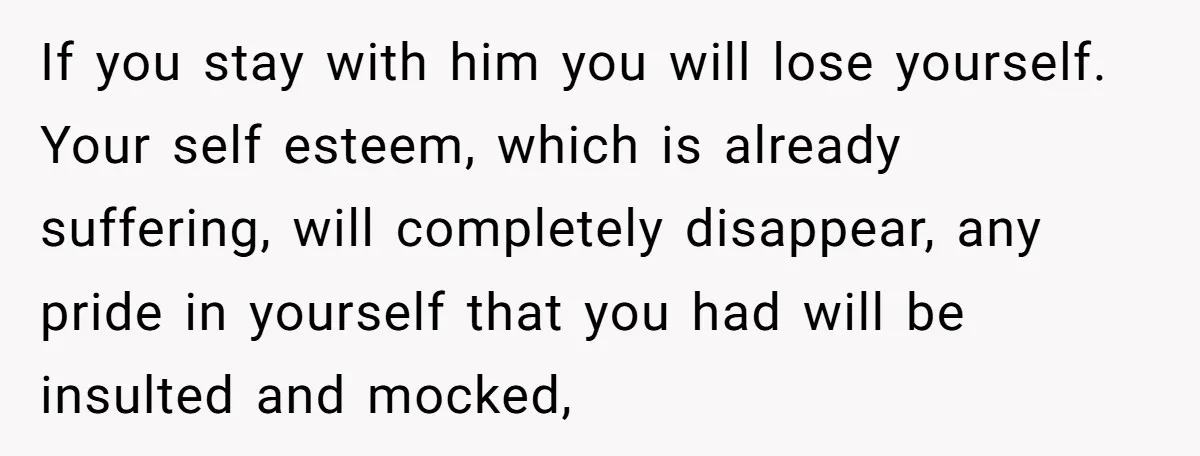 If you stay with him you will lose yourself. Your self esteem, which is already suffering, will completely disappear, any pride in yourself that you had will be insulted and...