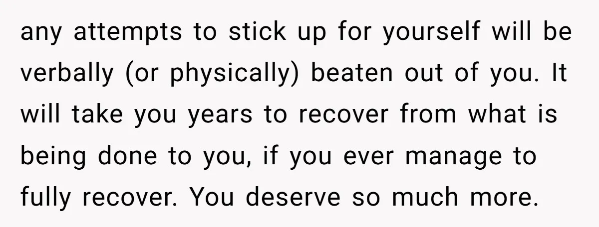 any attempts to stick up for yourself will be verbally (or physically) beaten out of you. It will take you years to recover from what is being done to you,...
