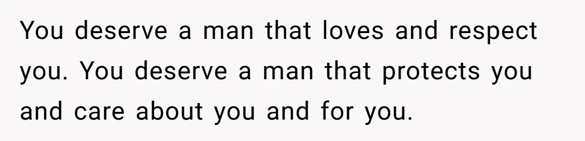 You deserve a man that loves and respect you. You deserve a man that protects you and care about you and for you.