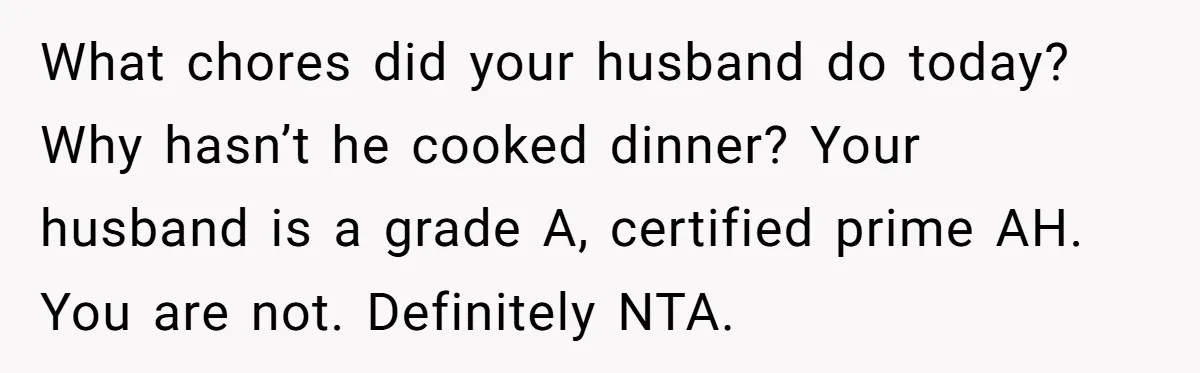 What chores did your husband do today? Why hasn’t he cooked dinner? Your husband is a grade A, certified prime AH. You are not. Definitely NTA.