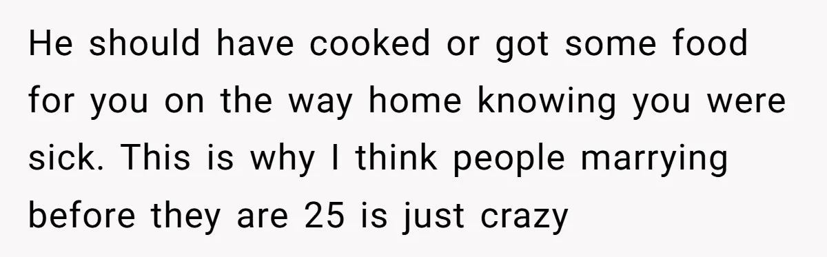 He should have cooked or got some food for you on the way home knowing you were sick. This is why I think people marrying before they are 25 is...
