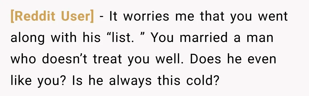[Reddit User] − It worries me that you went along with his “list. ” You married a man who doesn’t treat you well. Does he even like you? Is he...