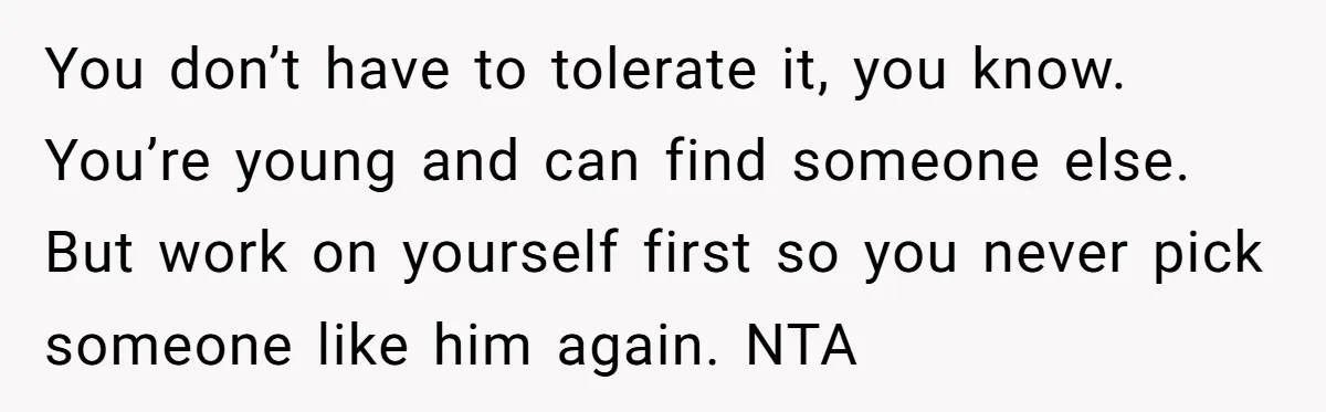 You don’t have to tolerate it, you know. You’re young and can find someone else. But work on yourself first so you never pick someone like him again. NTA