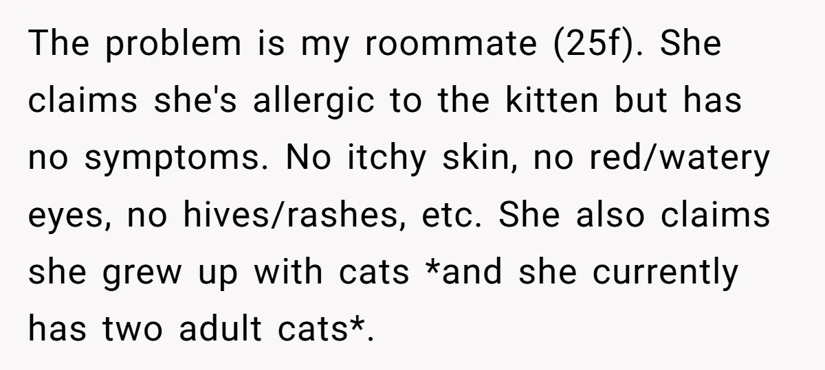 The problem is my roommate (25f). She claims she's allergic to the kitten but has no symptoms. No itchy skin, no red/watery eyes, no hives/rashes, etc. She also claims she...