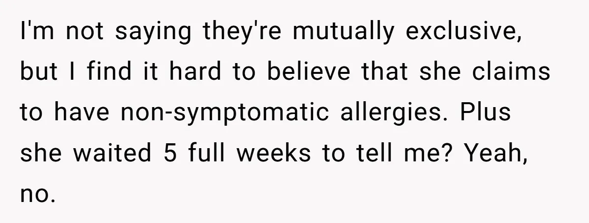I'm not saying they're mutually exclusive, but I find it hard to believe that she claims to have non-symptomatic allergies. Plus she waited 5 full weeks to tell me? Yeah,...