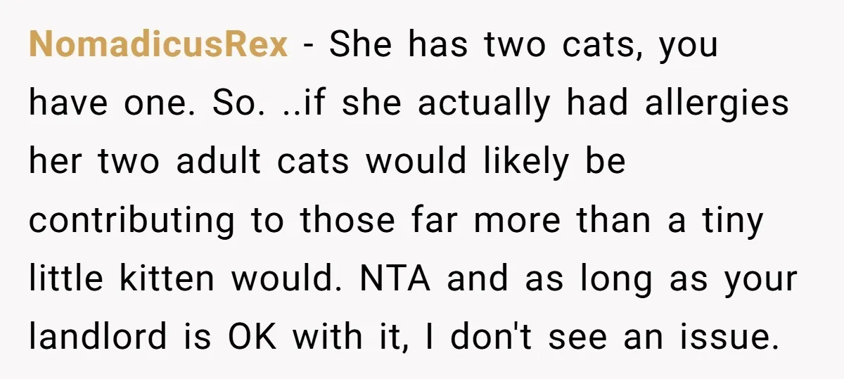 NomadicusRex − She has two cats, you have one. So. ..if she actually had allergies her two adult cats would likely be contributing to those far more than a tiny...