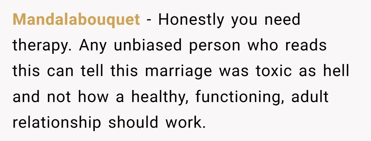 Mandalabouquet − Honestly you need therapy. Any unbiased person who reads this can tell this marriage was toxic as hell and not how a healthy, functioning, adult relationship should work.