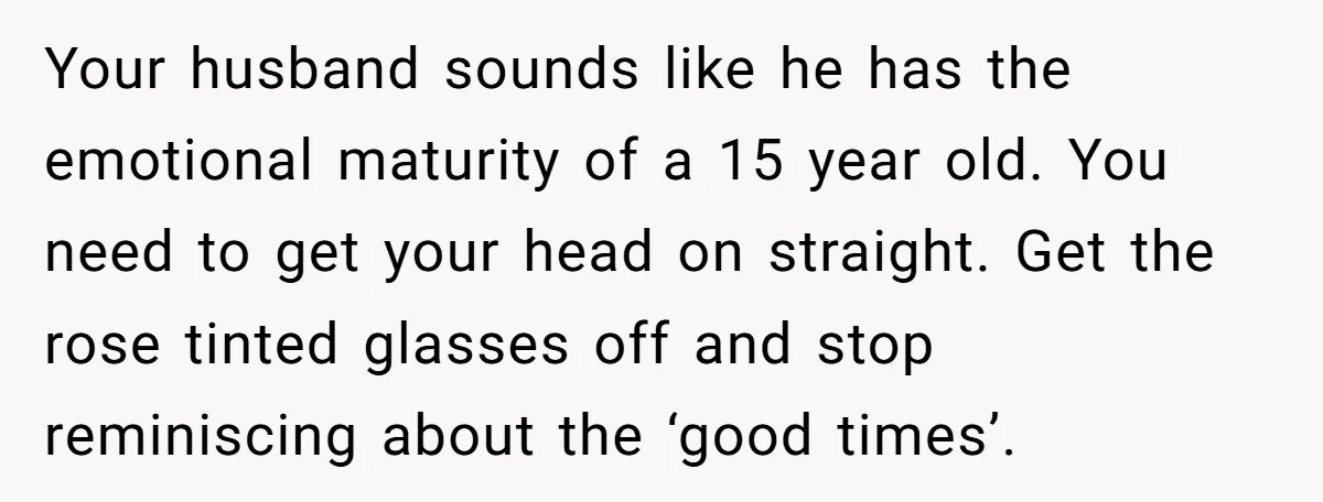 Your husband sounds like he has the emotional maturity of a 15 year old. You need to get your head on straight. Get the rose tinted glasses off and stop...