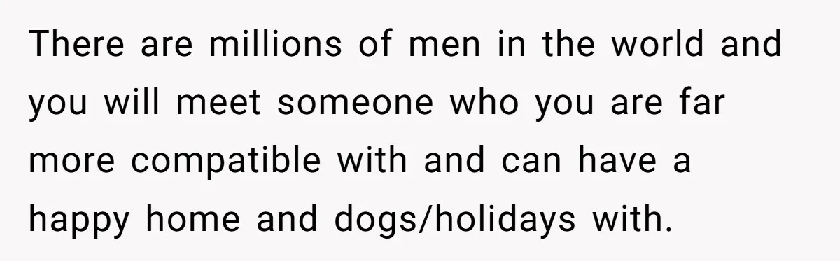 There are millions of men in the world and you will meet someone who you are far more compatible with and can have a happy home and dogs/holidays with.