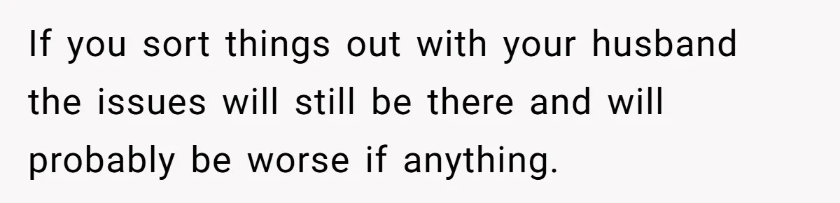If you sort things out with your husband the issues will still be there and will probably be worse if anything.