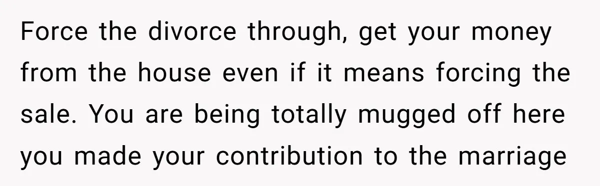 Force the divorce through, get your money from the house even if it means forcing the sale. You are being totally mugged off here you made your contribution to the...