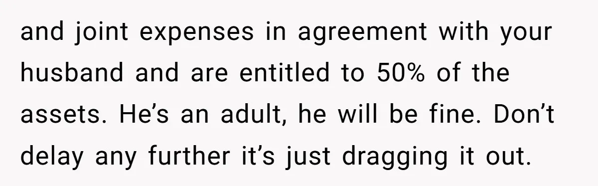 and joint expenses in agreement with your husband and are entitled to 50% of the assets. He’s an adult, he will be fine. Don’t delay any further it’s just dragging...