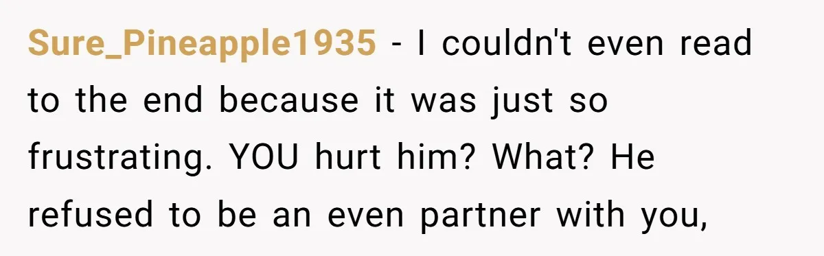 Sure_Pineapple1935 − I couldn't even read to the end because it was just so frustrating. YOU hurt him? What? He refused to be an even partner with you,