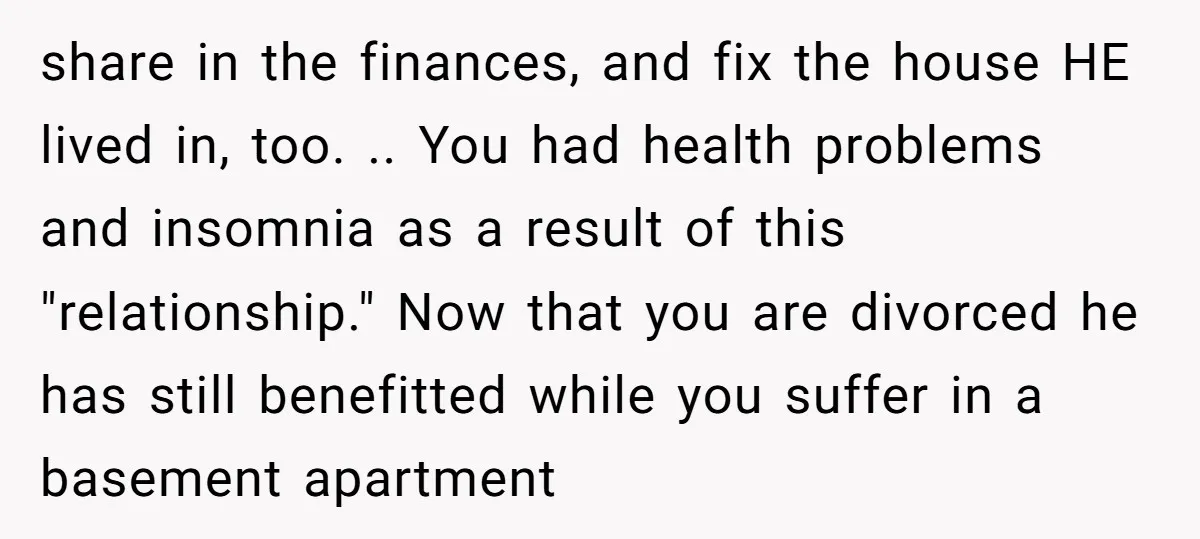 share in the finances, and fix the house HE lived in, too. .. You had health problems and insomnia as a result of this "relationship." Now that you are divorced...