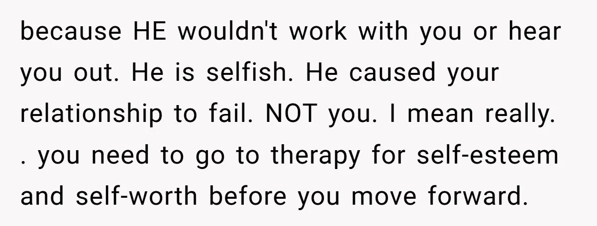 because HE wouldn't work with you or hear you out. He is selfish. He caused your relationship to fail. NOT you. I mean really. . you need to go to...