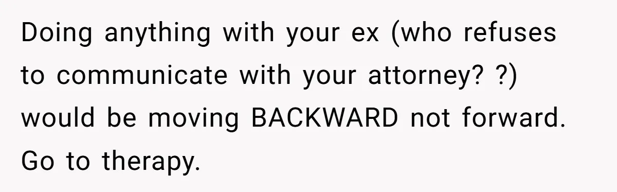 Doing anything with your ex (who refuses to communicate with your attorney? ?) would be moving BACKWARD not forward. Go to therapy.