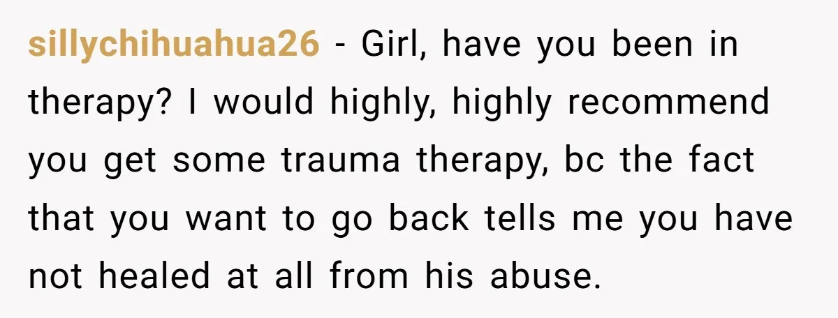 sillychihuahua26 − Girl, have you been in therapy? I would highly, highly recommend you get some trauma therapy, bc the fact that you want to go back tells me you...