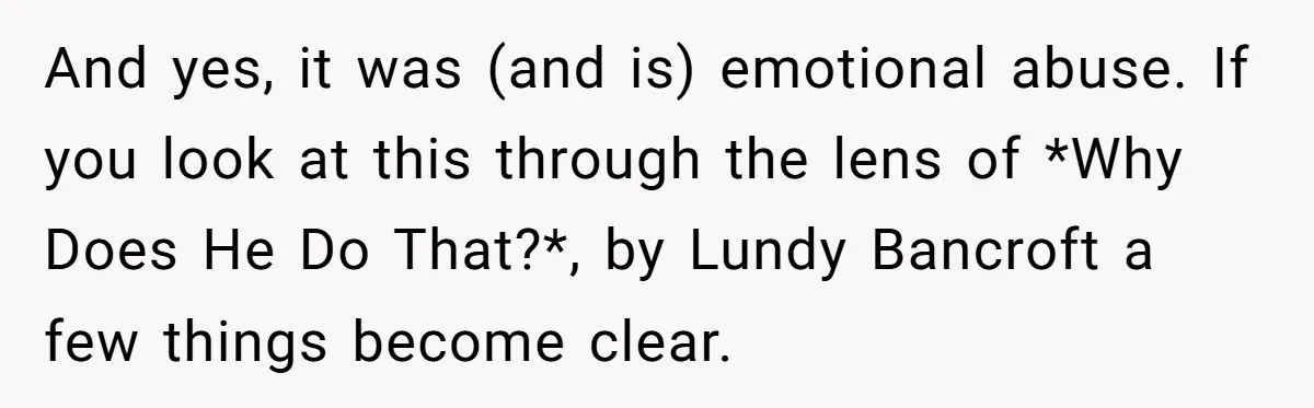 And yes, it was (and is) emotional abuse. If you look at this through the lens of *Why Does He Do That?*, by Lundy Bancroft a few things become clear.