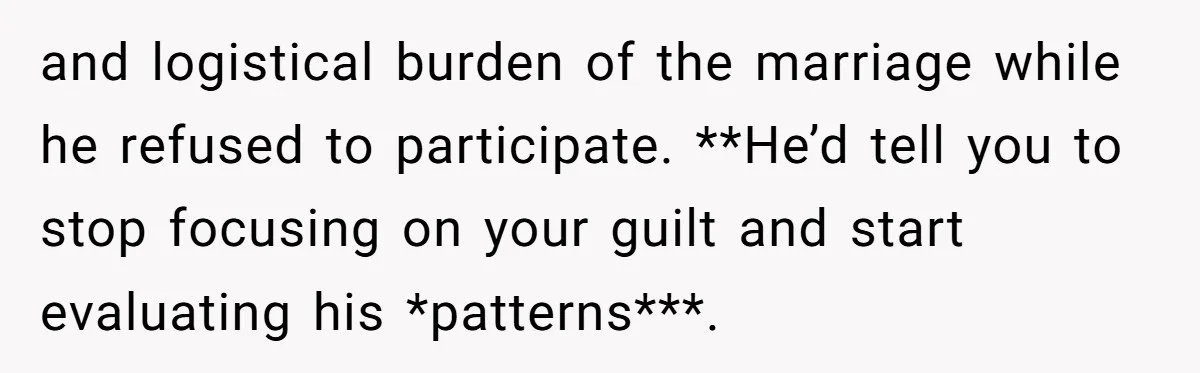 and logistical burden of the marriage while he refused to participate. **He’d tell you to stop focusing on your guilt and start evaluating his *patterns***.