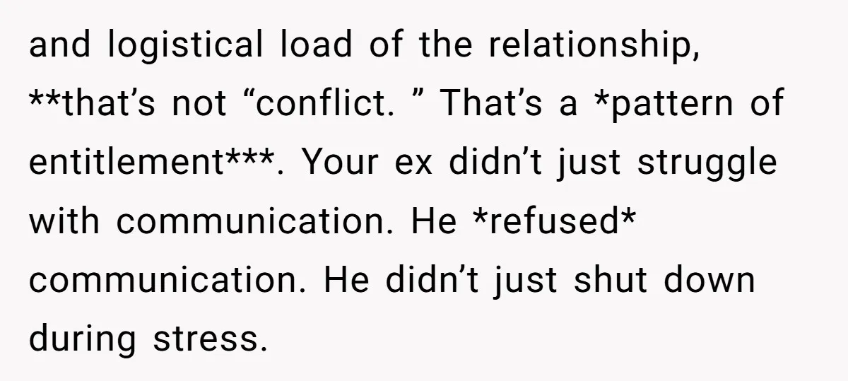 and logistical load of the relationship, **that’s not “conflict. ” That’s a *pattern of entitlement***. Your ex didn’t just struggle with communication. He *refused* communication. He didn’t just shut down...