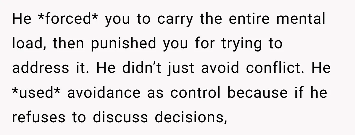 He *forced* you to carry the entire mental load, then punished you for trying to address it. He didn’t just avoid conflict. He *used* avoidance as control because if he...