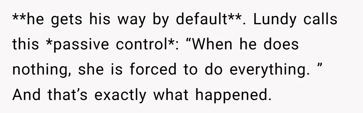 **he gets his way by default**. Lundy calls this *passive control*: “When he does nothing, she is forced to do everything. ” And that’s exactly what happened.