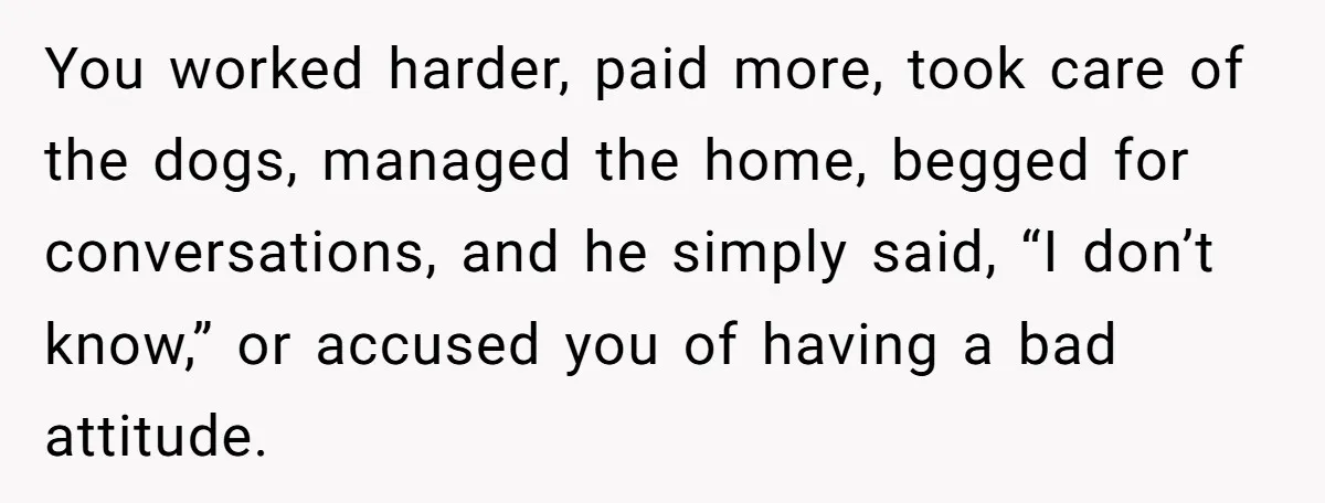 You worked harder, paid more, took care of the dogs, managed the home, begged for conversations, and he simply said, “I don’t know,” or accused you of having a bad...