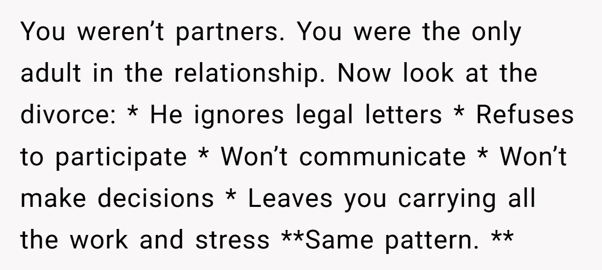 You weren’t partners. You were the only adult in the relationship. Now look at the divorce: * He ignores legal letters * Refuses to participate * Won’t communicate * Won’t...
