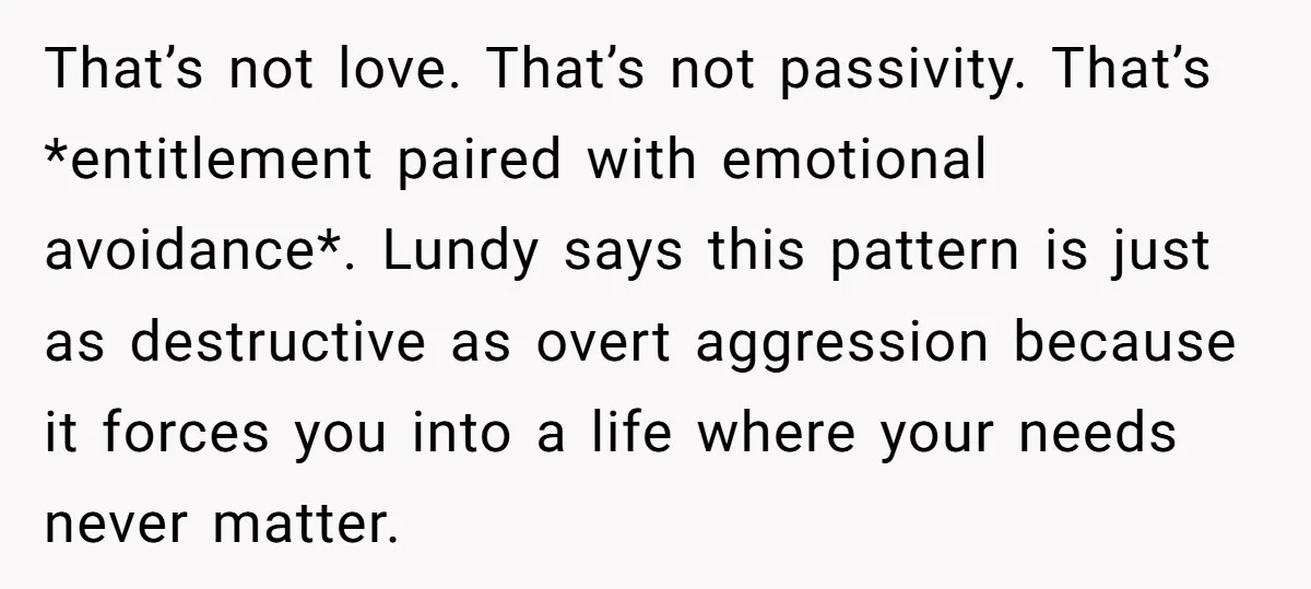 That’s not love. That’s not passivity. That’s *entitlement paired with emotional avoidance*. Lundy says this pattern is just as destructive as overt aggression because it forces you into a life...