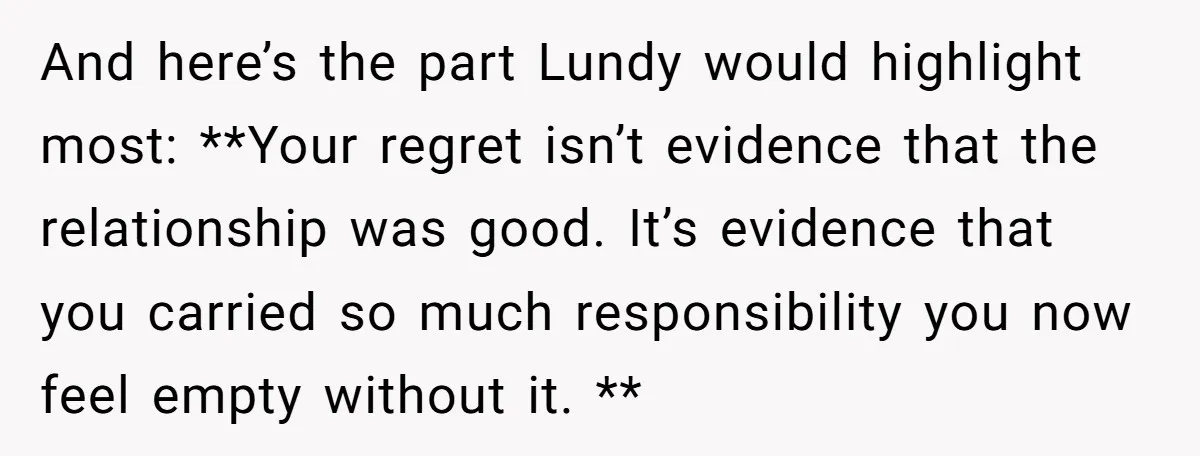 And here’s the part Lundy would highlight most: **Your regret isn’t evidence that the relationship was good. It’s evidence that you carried so much responsibility you now feel empty without...