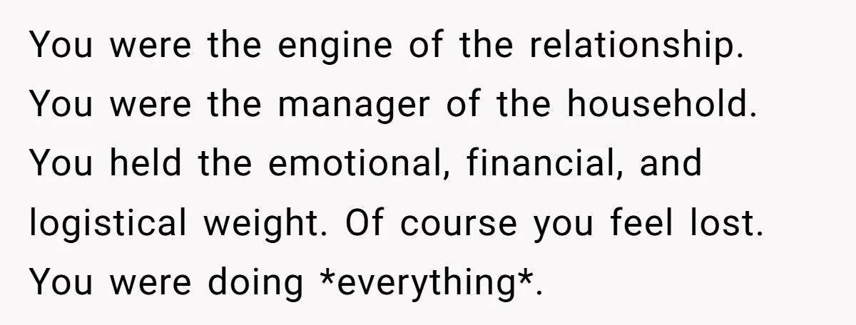 You were the engine of the relationship. You were the manager of the household. You held the emotional, financial, and logistical weight. Of course you feel lost. You were doing...