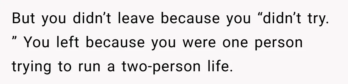 But you didn’t leave because you “didn’t try. ” You left because you were one person trying to run a two-person life.