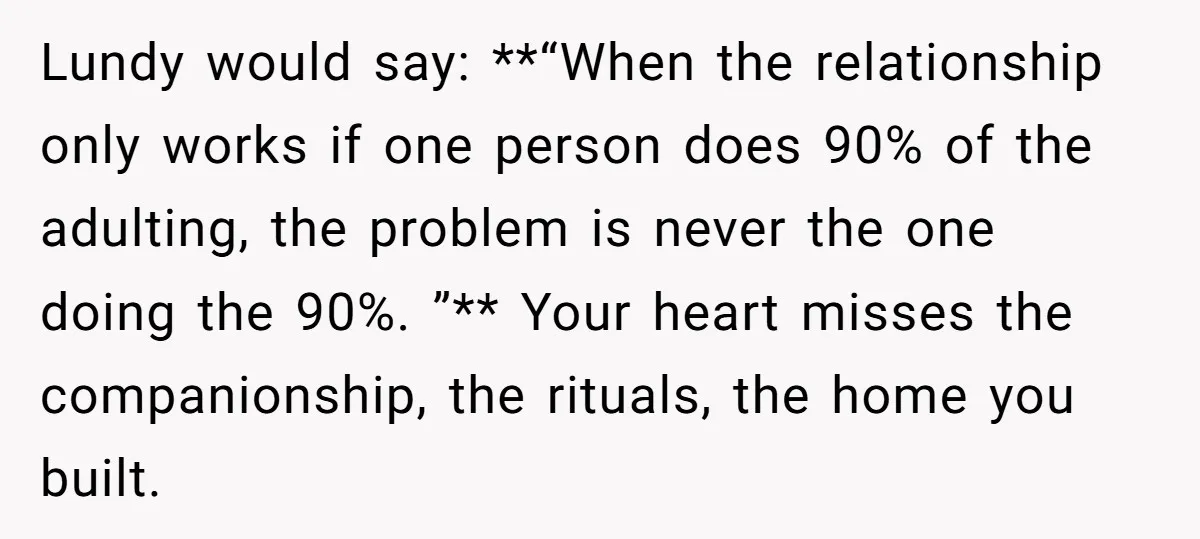 Lundy would say: **“When the relationship only works if one person does 90% of the adulting, the problem is never the one doing the 90%. ”** Your heart misses the...