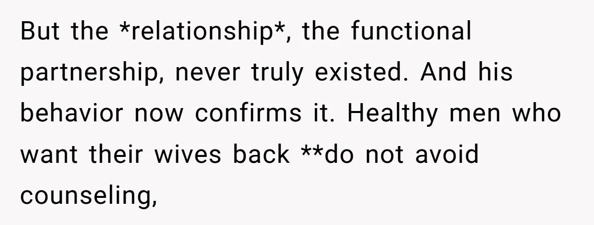 But the *relationship*, the functional partnership, never truly existed. And his behavior now confirms it. Healthy men who want their wives back **do not avoid counseling,