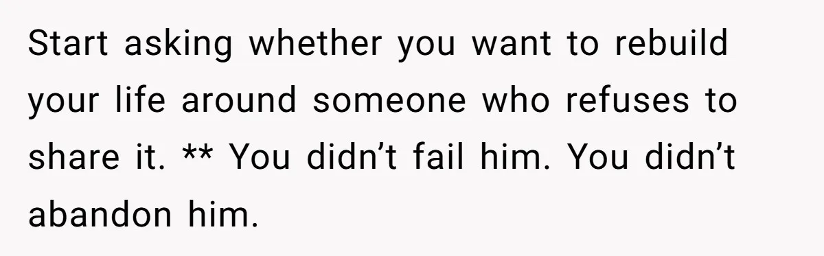 Start asking whether you want to rebuild your life around someone who refuses to share it. ** You didn’t fail him. You didn’t abandon him.