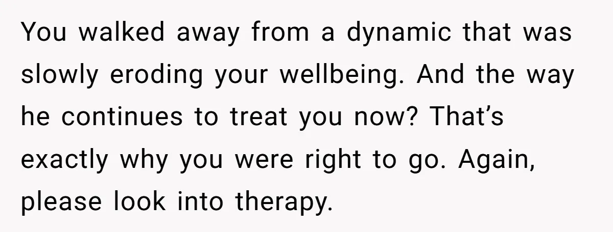 You walked away from a dynamic that was slowly eroding your wellbeing. And the way he continues to treat you now? That’s exactly why you were right to go. Again,...