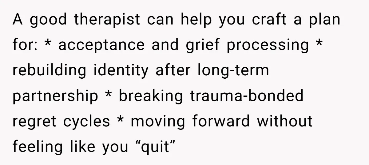A good therapist can help you craft a plan for: * acceptance and grief processing * rebuilding identity after long-term partnership * breaking trauma-bonded regret cycles * moving forward without...